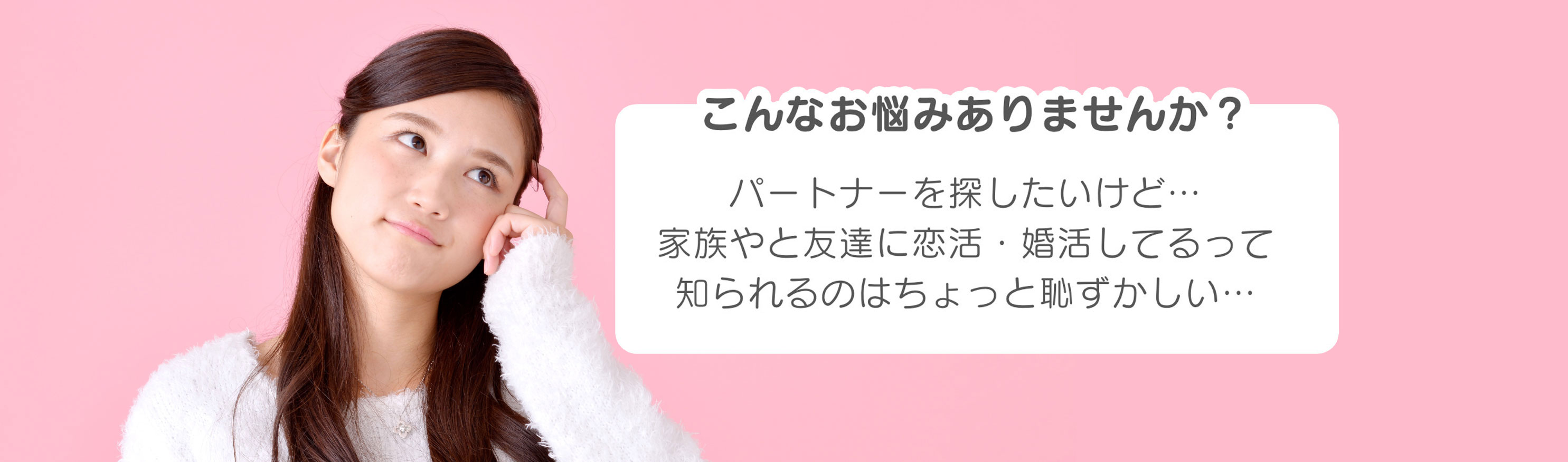 こんなお悩みありませんか？パートナーを探したいけど…家族や友達に恋活・婚活してるって知られるのはちょっと恥ずかしい…