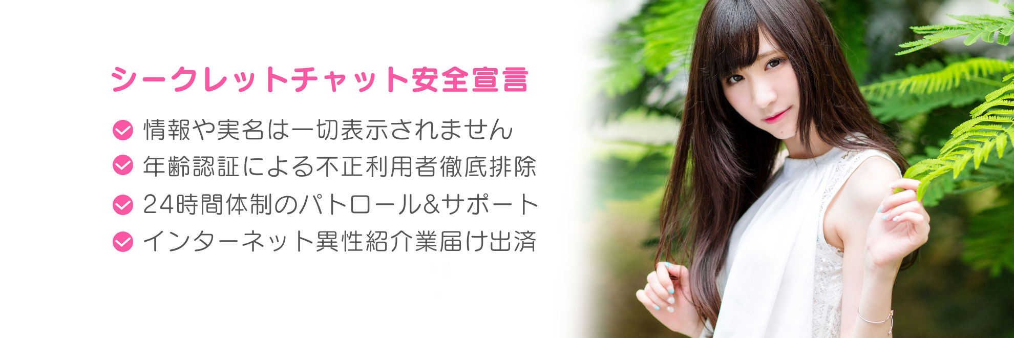 シークレットチャット安全宣言！情報や実名は一切表示されません。本人認証による不正利用者徹底排除。24時間大勢のパトロール&サポート。インターネット異性紹介業届出済