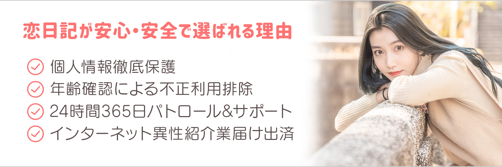 個人情報徹底保護・年齢認証による不正利用者徹底排除・24時間365日パトロール&サポート・インターネット異性紹介業届出済